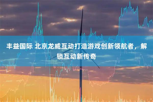丰益国际 北京龙威互动打造游戏创新领航者，解锁互动新传奇
