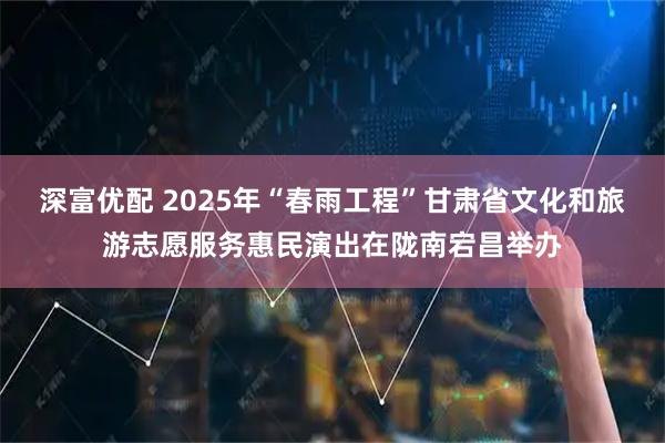 深富优配 2025年“春雨工程”甘肃省文化和旅游志愿服务惠民演出在陇南宕昌举办