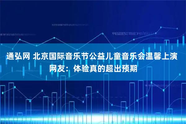 通弘网 北京国际音乐节公益儿童音乐会温馨上演 网友：体验真的超出预期