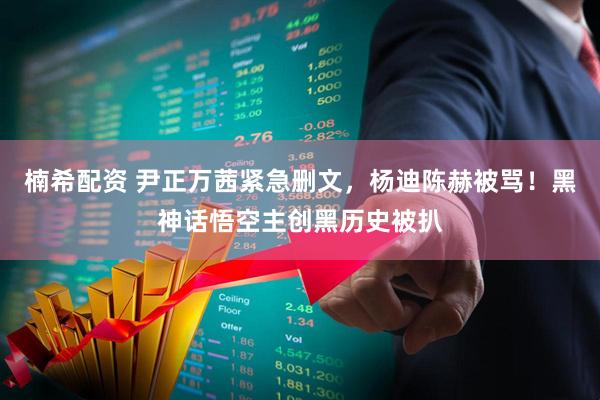 楠希配资 尹正万茜紧急删文，杨迪陈赫被骂！黑神话悟空主创黑历史被扒