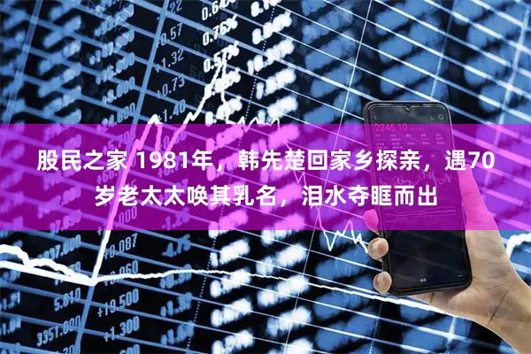 股民之家 1981年，韩先楚回家乡探亲，遇70岁老太太唤其乳名，泪水夺眶而出