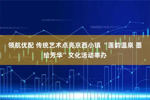 领航优配 传统艺术点亮京西小镇 “莲韵温泉 墨绘芳华”文化活动举办